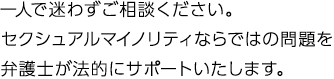 一人で迷わずご相談ください。セクシュアルマイノリティならではの問題を弁護士が法的にサポートいたします。